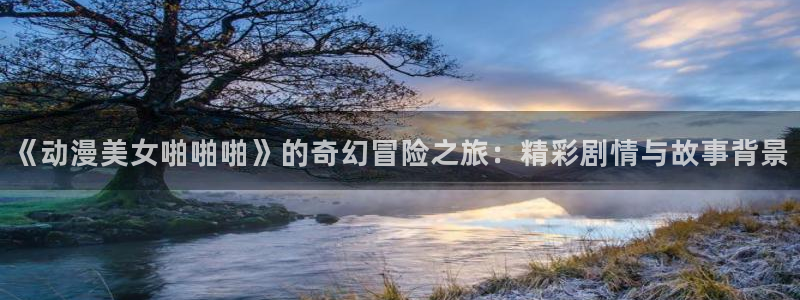 里番动漫在线观看免费完整视频：《动漫美女啪啪啪》的奇幻冒险之旅：精彩剧情与故事背景